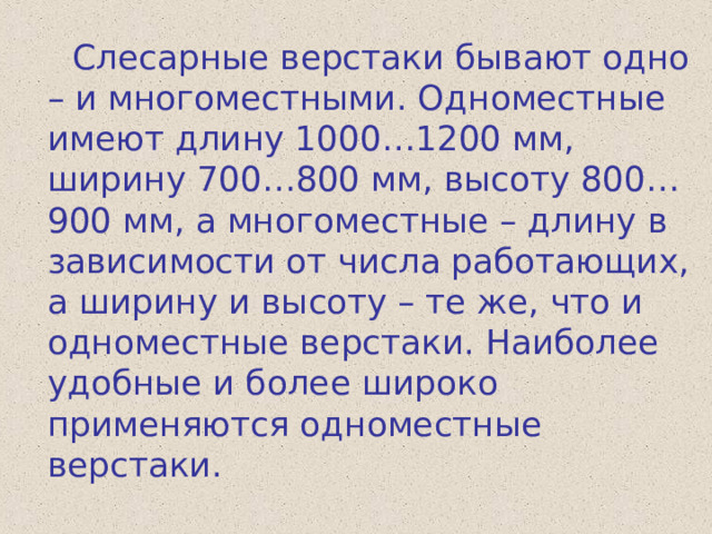  Слесарные верстаки бывают одно – и многоместными. Одноместные имеют длину 1000…1200 мм, ширину 700…800 мм, высоту 800…900 мм, а многоместные – длину в зависимости от числа работающих, а ширину и высоту – те же, что и одноместные верстаки. Наиболее удобные и более широко применяются одноместные верстаки. 