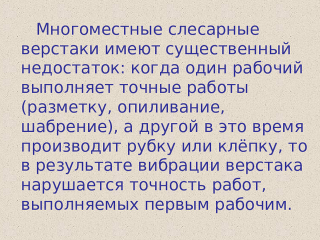  Многоместные слесарные верстаки имеют существенный недостаток: когда один рабочий выполняет точные работы (разметку, опиливание, шабрение), а другой в это время производит рубку или клёпку, то в результате вибрации верстака нарушается точность работ, выполняемых первым рабочим. 
