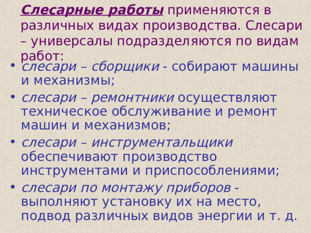 Слесарные работы применяются в различных видах производства. Слесари – универсалы подразделяются по видам работ: слесари – сборщики - собирают машины и механизмы; слесари – ремонтники осуществляют техническое обслуживание и ремонт машин и механизмов; слесари – инструментальщики обеспечивают производство инструментами и приспособлениями; слесари по монтажу приборов - выполняют установку их на место, подвод различных видов энергии и т. д. 