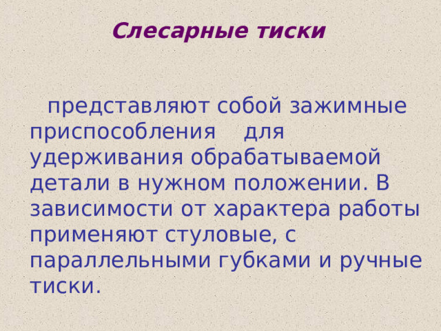 Слесарные тиски  представляют собой зажимные приспособления для удерживания обрабатываемой детали в нужном положении. В зависимости от характера работы применяют стуловые, с параллельными губками и ручные тиски.  