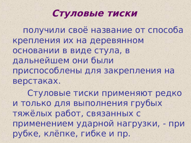 Стуловые тиски  получили своё название от способа крепления их на деревянном основании в виде стула, в дальнейшем они были приспособлены для закрепления на верстаках.  Стуловые тиски применяют редко и только для выполнения грубых тяжёлых работ, связанных с применением ударной нагрузки, - при рубке, клёпке, гибке и пр. 