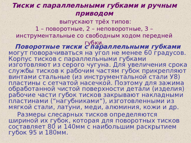 Тиски с параллельными губками и ручным приводом   выпускают трёх типов:  1 – поворотные, 2 – неповоротные, 3 – инструментальные со свободным ходом передней губки.  Поворотные тиски с параллельными губками могут поворачиваться на угол не менее 60 градусов. Корпус тисков с параллельными губками изготовляют из серого чугуна. Для увеличения срока службы тисков к рабочим частям губок прикрепляют винтами стальные (из инструментальной стали У8) пластины с сетчатой насечкой. Поэтому для зажима обработанной чистой поверхности детали (изделия) рабочие части губок тисков закрывают накладными пластинами (“нагубниками“), изготовленными из мягкой стали, латуни, меди, алюминия, кожи и др.  Размеры слесарных тисков определяются шириной их губок, которая для поворотных тисков составляет 80 и 140мм с наибольшим раскрытием губок 95 и 180мм. 