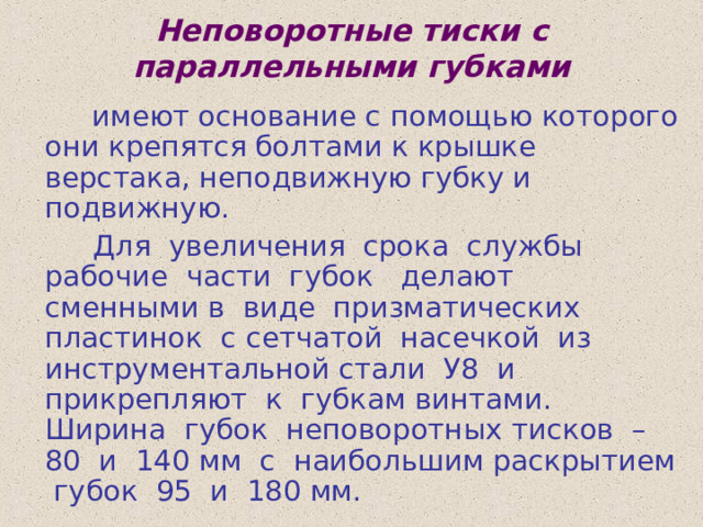 Неповоротные тиски с параллельными губками  имеют основание с помощью которого они крепятся болтами к крышке верстака, неподвижную губку и подвижную.  Для увеличения срока службы рабочие части губок делают сменными в виде призматических пластинок с сетчатой насечкой из инструментальной стали У8 и прикрепляют к губкам винтами. Ширина губок неповоротных тисков – 80 и 140 мм с наибольшим раскрытием губок 95 и 180 мм. 