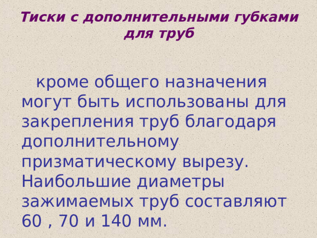 Тиски с дополнительными губками для труб  кроме общего назначения могут быть использованы для закрепления труб благодаря дополнительному призматическому вырезу. Наибольшие диаметры зажимаемых труб составляют 60 , 70 и 140 мм. 