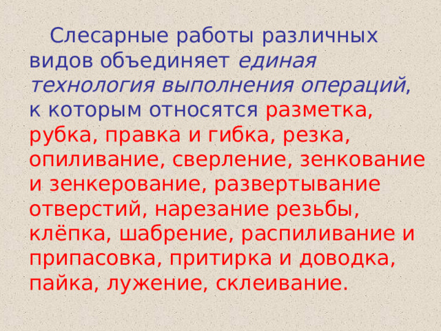  Слесарные работы различных видов объединяет единая технология выполнения операций , к которым относятся разметка, рубка, правка и гибка, резка, опиливание, сверление, зенкование и зенкерование, развертывание отверстий, нарезание резьбы, клёпка, шабрение, распиливание и припасовка, притирка и доводка, пайка, лужение, склеивание. 