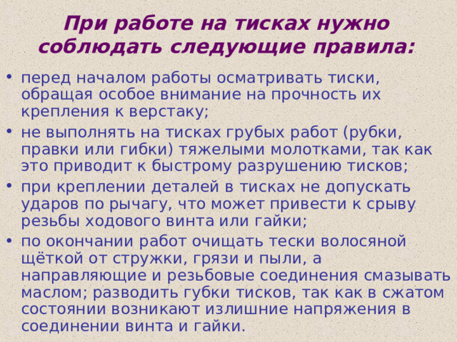 При работе на тисках нужно соблюдать следующие правила:   перед началом работы осматривать тиски, обращая особое внимание на прочность их крепления к верстаку; не выполнять на тисках грубых работ (рубки, правки или гибки) тяжелыми молотками, так как это приводит к быстрому разрушению тисков; при креплении деталей в тисках не допускать ударов по рычагу, что может привести к срыву резьбы ходового винта или гайки; по окончании работ очищать тески волосяной щёткой от стружки, грязи и пыли, а направляющие и резьбовые соединения смазывать маслом; разводить губки тисков, так как в сжатом состоянии возникают излишние  напряжения в соединении винта и гайки. 
