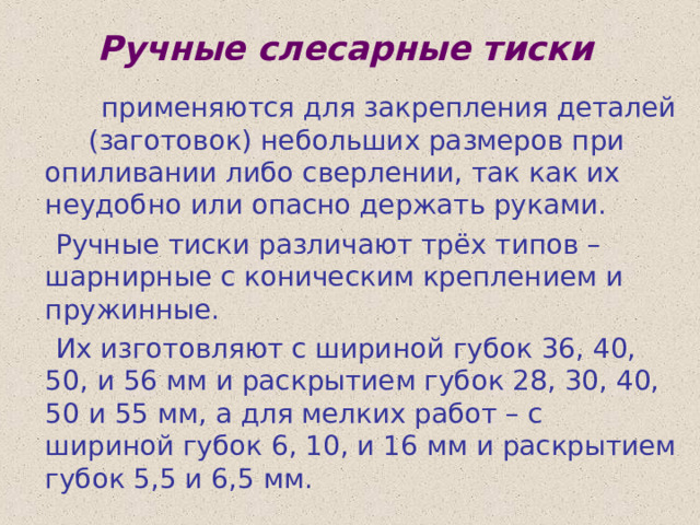 Ручные слесарные тиски  применяются для закрепления деталей (заготовок) небольших размеров при опиливании либо сверлении, так как их неудобно или опасно держать руками.  Ручные тиски различают трёх типов – шарнирные с коническим креплением и пружинные.  Их изготовляют с шириной губок 36, 40, 50, и 56 мм и раскрытием губок 28, 30, 40, 50 и 55 мм, а для мелких работ – с шириной губок 6, 10, и 16 мм и раскрытием губок 5,5 и 6,5 мм. 