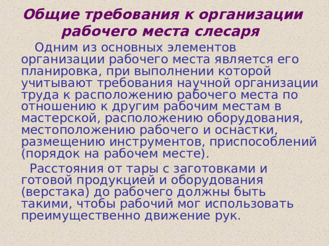 Общие требования к организации рабочего места слесаря   Одним из основных элементов организации рабочего места является его планировка, при выполнении которой учитывают требования научной организации труда к расположению рабочего места по отношению к другим рабочим местам в мастерской, расположению оборудования, местоположению рабочего и оснастки, размещению инструментов, приспособлений (порядок на рабочем месте).  Расстояния от тары с заготовками и готовой продукцией и оборудования (верстака) до рабочего должны быть такими, чтобы рабочий мог использовать преимущественно движение рук. 