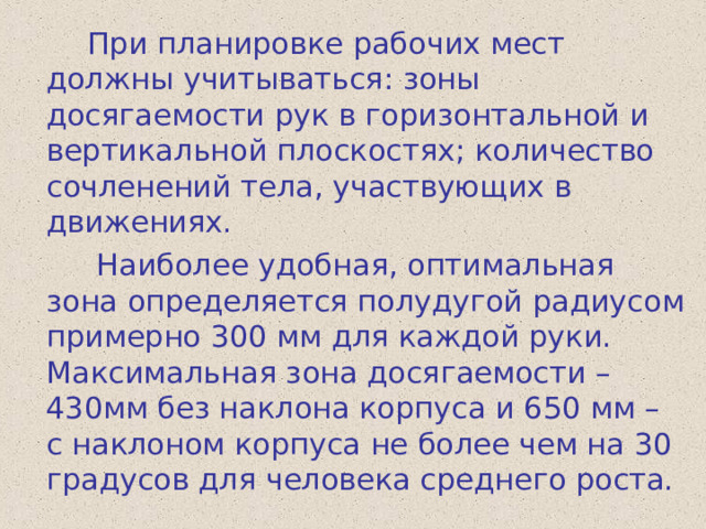  При планировке рабочих мест должны учитываться: зоны досягаемости рук в горизонтальной и вертикальной плоскостях; количество сочленений тела, участвующих в движениях.  Наиболее удобная, оптимальная зона определяется полудугой радиусом примерно 300 мм для каждой руки. Максимальная зона досягаемости – 430мм без наклона корпуса и 650 мм – с наклоном корпуса не более чем на 30 градусов для человека среднего роста. 