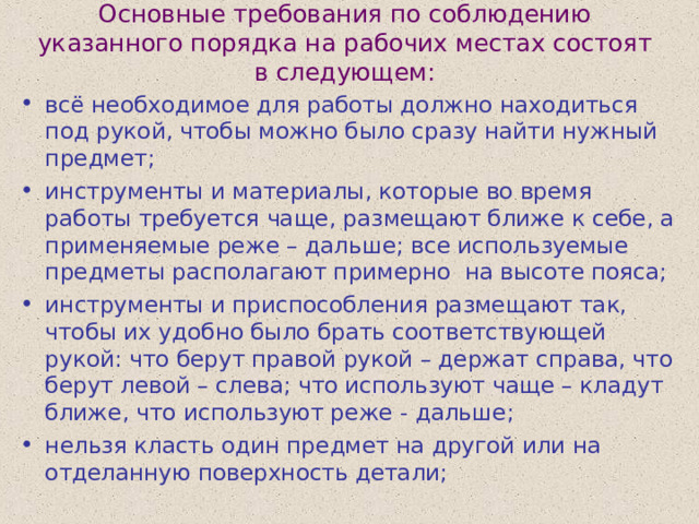 Основные требования по соблюдению указанного порядка на рабочих местах состоят в следующем:   всё необходимое для работы должно находиться под рукой, чтобы можно было сразу найти нужный предмет; инструменты и материалы, которые во время работы требуется чаще, размещают ближе к себе, а применяемые реже – дальше; все используемые предметы располагают примерно на высоте пояса; инструменты и приспособления размещают так, чтобы их удобно было брать соответствующей рукой: что берут правой рукой – держат справа, что берут левой – слева; что используют чаще – кладут ближе, что используют реже - дальше; нельзя класть один предмет на другой или на отделанную поверхность детали; 