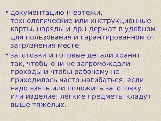 документацию (чертежи, технологические или инструкционные карты, наряды и др.) держат в удобном для пользования и гарантированном от загрязнения месте; заготовки и готовые детали хранят так, чтобы они не загромождали проходы и чтобы рабочему не приходилось часто нагибаться, если надо взять или положить заготовку или изделие; лёгкие предметы кладут выше тяжёлых. 
