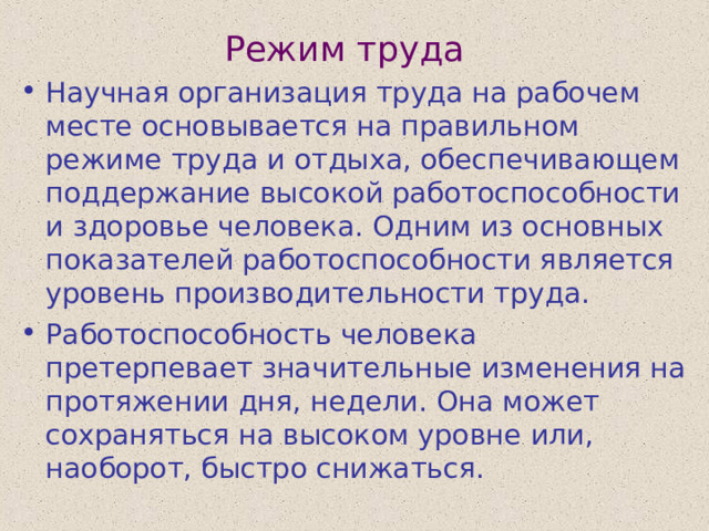 Режим труда Научная организация труда на рабочем месте основывается на правильном режиме труда и отдыха, обеспечивающем поддержание высокой работоспособности и здоровье человека. Одним из основных показателей работоспособности является уровень производительности труда. Работоспособность человека претерпевает значительные изменения на протяжении дня, недели. Она может сохраняться на высоком уровне или, наоборот, быстро снижаться. 