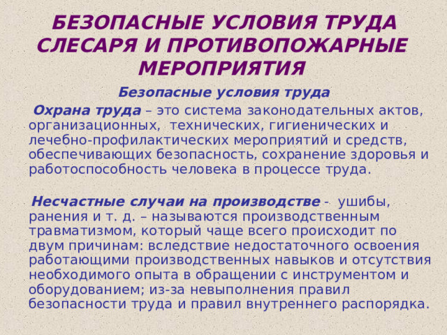  БЕЗОПАСНЫЕ УСЛОВИЯ ТРУДА СЛЕСАРЯ И ПРОТИВОПОЖАРНЫЕ МЕРОПРИЯТИЯ Безопасные условия труда  Охрана труда – это система законодательных актов, организационных, технических, гигиенических и лечебно-профилактических мероприятий и средств, обеспечивающих безопасность, сохранение здоровья и работоспособность человека в процессе труда.     Несчастные случаи на производстве - ушибы, ранения и т. д. – называются производственным травматизмом, который чаще всего происходит по двум причинам: вследствие недостаточного освоения работающими производственных навыков и отсутствия необходимого опыта в обращении с инструментом и оборудованием; из-за невыполнения правил безопасности труда и правил внутреннего распорядка. 