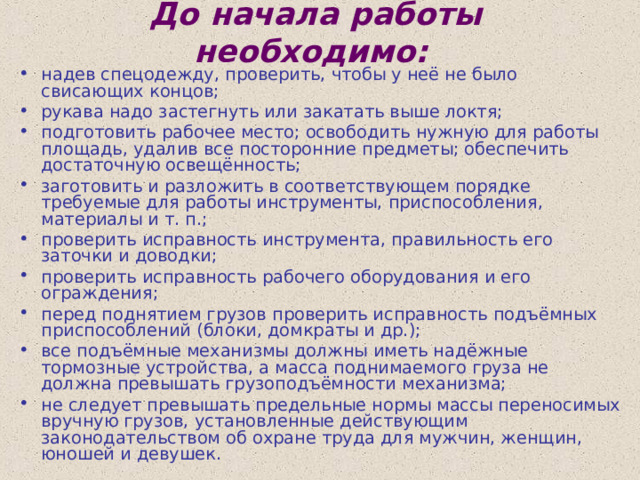 До начала работы необходимо:  надев спецодежду, проверить, чтобы у неё не было свисающих концов; рукава надо застегнуть или закатать выше локтя; подготовить рабочее место; освободить нужную для работы площадь, удалив все посторонние предметы; обеспечить достаточную освещённость; заготовить и разложить в соответствующем порядке требуемые для работы инструменты, приспособления, материалы и т. п.; проверить исправность инструмента, правильность его заточки и доводки; проверить исправность рабочего оборудования и его ограждения; перед поднятием грузов проверить исправность подъёмных приспособлений (блоки, домкраты и др.); все подъёмные механизмы должны иметь надёжные тормозные устройства, а масса поднимаемого груза не должна превышать грузоподъёмности механизма; не следует превышать предельные нормы массы переносимых вручную грузов, установленные действующим законодательством об охране труда для мужчин, женщин, юношей и девушек. 
