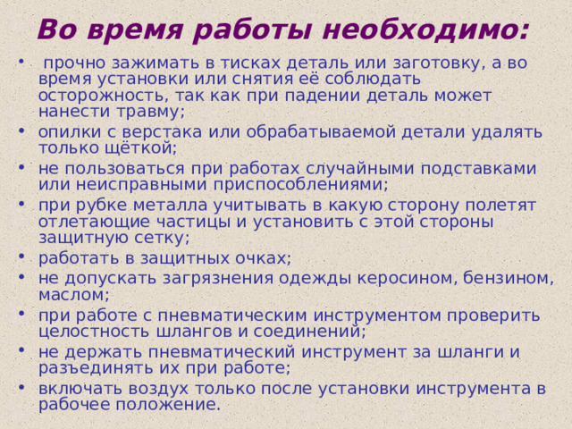 Во время работы необходимо:  прочно зажимать в тисках деталь или заготовку, а во время установки или снятия её соблюдать осторожность, так как при падении деталь может нанести травму; опилки с верстака или обрабатываемой детали удалять только щёткой; не пользоваться при работах случайными подставками или неисправными приспособлениями; при рубке металла учитывать в какую сторону полетят отлетающие частицы и установить с этой стороны защитную сетку; работать в защитных очках; не допускать загрязнения одежды керосином, бензином, маслом; при работе с пневматическим инструментом проверить целостность шлангов и соединений; не держать пневматический инструмент за шланги и разъединять их при работе; включать воздух только после установки инструмента в рабочее положение. 