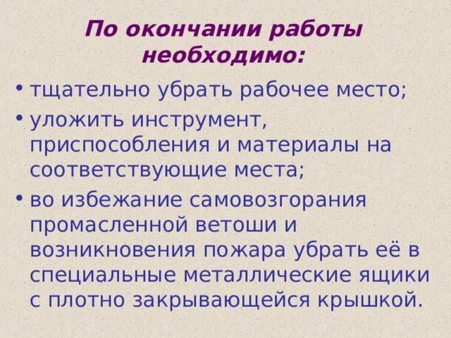 По окончании работы необходимо: тщательно убрать рабочее место; уложить инструмент, приспособления и материалы на соответствующие места; во избежание самовозгорания промасленной ветоши и возникновения пожара убрать её в специальные металлические ящики с плотно закрывающейся крышкой. 