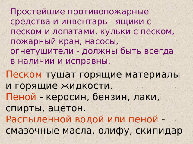 Простейшие противопожарные средства и инвентарь - ящики с песком и лопатами, кульки с песком, пожарный кран, насосы, огнетушители - должны быть всегда в наличии и исправны. Песком тушат горящие материалы и горящие жидкости. Пеной - керосин, бензин, лаки, спирты, ацетон. Распыленной водой или пеной - смазочные масла, олифу, скипидар 