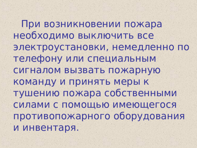  При возникновении пожара необходимо выключить все электроустановки, немедленно по телефону или специальным сигналом вызвать пожарную команду и принять меры к тушению пожара собственными силами с помощью имеющегося противопожарного оборудования и инвентаря. 