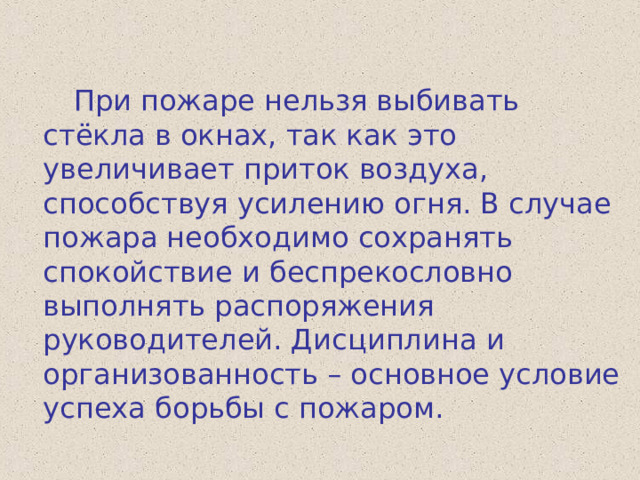  При пожаре нельзя выбивать стёкла в окнах, так как это увеличивает приток воздуха, способствуя усилению огня. В случае пожара необходимо сохранять спокойствие и беспрекословно выполнять распоряжения руководителей. Дисциплина и организованность – основное условие успеха борьбы с пожаром. 