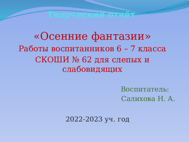 Творческий отчёт «Осенние фантазии» Работы воспитанников 6 – 7 класса СКОШИ № 62 для слепых и слабовидящих  Воспитатель:  Салихова Н. А. 2022-2023 уч. год  