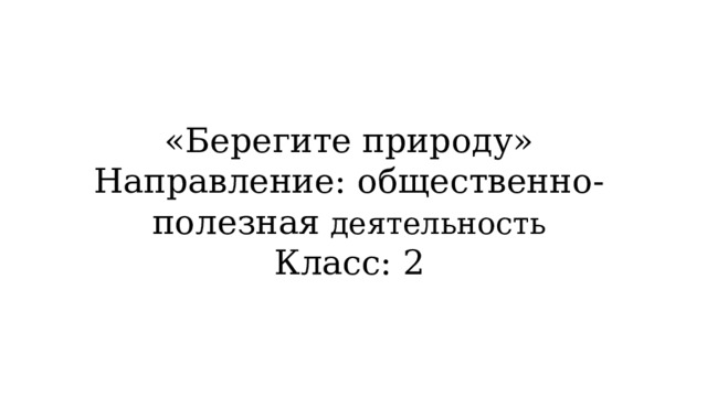  «Берегите природу»  Направление: общественно-полезная деятельность  Класс: 2 