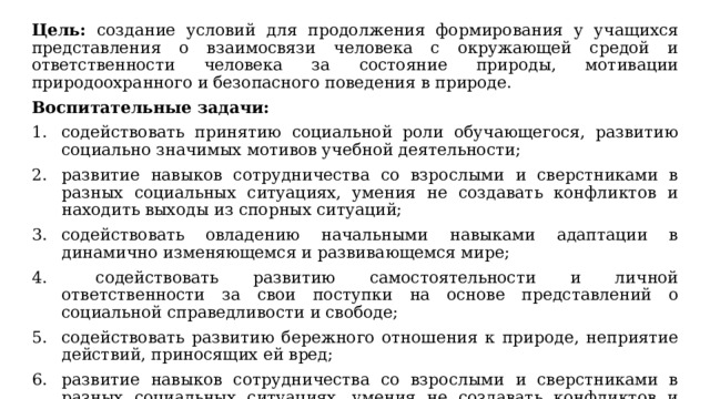 Цель:  создание условий для продолжения формирования у учащихся представления о взаимосвязи человека с окружающей средой и ответственности человека за состояние природы, мотивации природоохранного и безопасного поведения в природе. Воспитательные задачи: содействовать принятию социальной роли обучающегося, развитию социально значимых мотивов учебной деятельности; развитие навыков сотрудничества со взрослыми и сверстниками в разных социальных ситуациях, умения не создавать конфликтов и находить выходы из спорных ситуаций; содействовать овладению начальными навыками адаптации в динамично изменяющемся и развивающемся мире;  содействовать развитию самостоятельности и личной ответственности за свои поступки на основе представлений о социальной справедливости и свободе; содействовать развитию бережного отношения к природе, неприятие действий, приносящих ей вред; развитие навыков сотрудничества со взрослыми и сверстниками в разных социальных ситуациях, умения не создавать конфликтов и находить выходы из спорных ситуаций. 