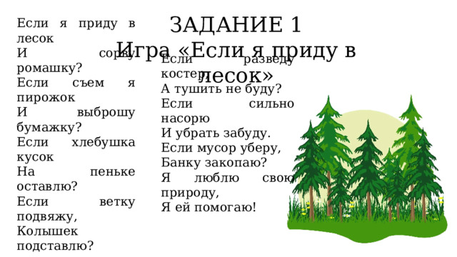 ЗАДАНИЕ 1 Игра «Если я приду в лесок» Если я приду в лесок И сорву ромашку? Если съем я пирожок И выброшу бумажку? Если хлебушка кусок На пеньке оставлю? Если ветку подвяжу, Колышек подставлю? Если разведу костер, А тушить не буду? Если сильно насорю И убрать забуду. Если мусор уберу, Банку закопаю? Я люблю свою природу, Я ей помогаю! 