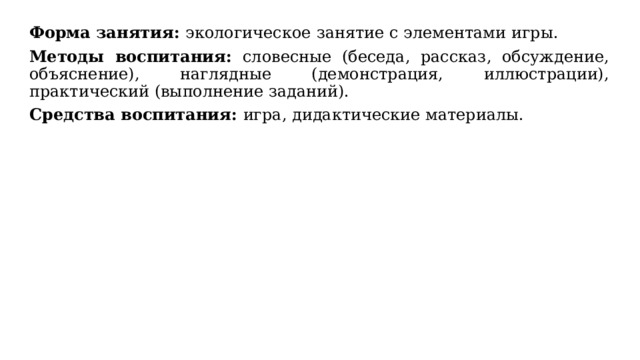 Форма занятия: экологическое  занятие с элементами игры. Методы воспитания: словесные (беседа, рассказ, обсуждение, объяснение), наглядные (демонстрация, иллюстрации), практический (выполнение заданий). Средства воспитания: игра, дидактические материалы. 