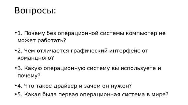 Вопросы:   1. Почему без операционной системы компьютер не может работать? 2. Чем отличается графический интерфейс от командного? 3. Какую операционную систему вы используете и почему? 4. Что такое драйвер и зачем он нужен? 5. Какая была первая операционная система в мире? 