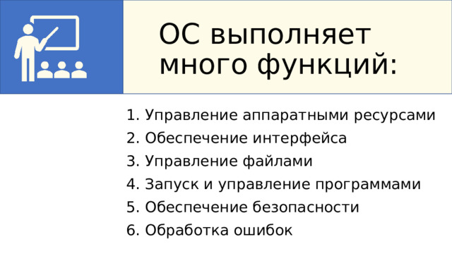 ОС выполняет много функций: 1. Управление аппаратными ресурсами 2. Обеспечение интерфейса 3. Управление файлами 4. Запуск и управление программами 5. Обеспечение безопасности 6. Обработка ошибок ОС выполняет много функций: создаёт удобный для пользователя интерфейс; стандартизирует доступ к устройствам ввода и вывода, например к клавиатуре и дисплею; координирует распределение ресурсов между запущенным программным обеспечением; выполняет запросы софта к аппаратной части; фиксирует ошибки и проводит их отладку; обеспечивает многозадачность программ; 1. Управление аппаратными ресурсами — распределяет мощность процессора, оперативную память, место на диске между программами 2. Обеспечение интерфейса — создаёт удобный способ общения человека с компьютером 3. Управление файлами — организует хранение данных на дисках 4. Запуск и управление программами — позволяет работать с приложениями 5. Обеспечение безопасности — защищает данные от несанкционированного доступа 6. Обработка ошибок — сообщает о проблемах и помогает их исправить  