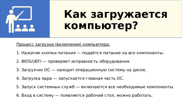 Как загружается компьютер? Процесс загрузки (включения) компьютера: 1. Нажатие кнопки питания — подаётся питание на все компоненты. 2. BIOS/UEFI — проверяет исправность оборудования. 3. Загрузчик ОС — находит операционную систему на диске. 4. Загрузка ядра — запускается главная часть ОС. 5. Запуск системных служб — включаются все необходимые компоненты. 6. Вход в систему — появляется рабочий стол, можно работать. 4. Как загружается компьютер?   Процесс загрузки (включения) компьютера:   1. Нажатие кнопки питания — подаётся питание на все компоненты 2. BIOS/UEFI — проверяет исправность оборудования 3. Загрузчик ОС — находит операционную систему на диске 4. Загрузка ядра — запускается главная часть ОС 5. Запуск системных служб — включаются все необходимые компоненты 6. Вход в систему — появляется рабочий стол, можно работать  
