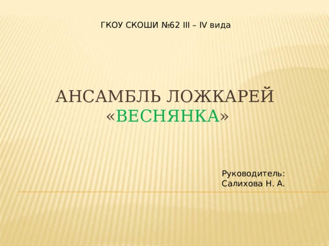 ГКОУ СКОШИ №62 III – IV вида  Ансамбль ложкарей  « Веснянка » Руководитель: Салихова Н. А. 