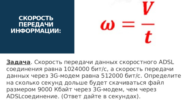 СКОРОСТЬ ПЕРЕДАЧИ ИНФОРМАЦИИ: Задача . Скорость передачи данных скоростного ADSL соединения равна 1024000 бит/c, а скорость передачи данных через 3G-модем равна 512000 бит/с. Определите на сколько секунд дольше будет скачиваться файл размером 9000 Кбайт через 3G-модем, чем через ADSLсоединение. (Ответ дайте в секундах). 16 