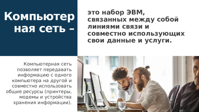 это набор ЭВМ, связанных между собой линиями связи и совместно использующих свои данные и услуги. Компьютерная сеть – Компьютерная сеть позволяет передавать информацию с одного компьютера на другой и совместно использовать общие ресурсы (принтеры, модемы и устройства хранения информации). 1 