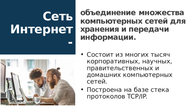 объединение  множества компьютерных сетей для хранения и передачи информации.  Состоит из многих тысяч корпоративных, научных, правительственных и домашних компьютерных сетей. Построена на базе стека протоколов TCP/IP. Сеть Интернет - 16 