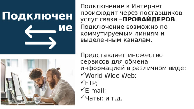 Подключение к Интернет происходит через поставщиков услуг связи – ПРОВАЙДЕРОВ . Подключение возможно по коммутируемым линиям и выделенным каналам. Представляет множество сервисов для обмена информацией в различном виде: World Wide Web; FTP; E-mail; Чаты; и т.д. Подключение 16 
