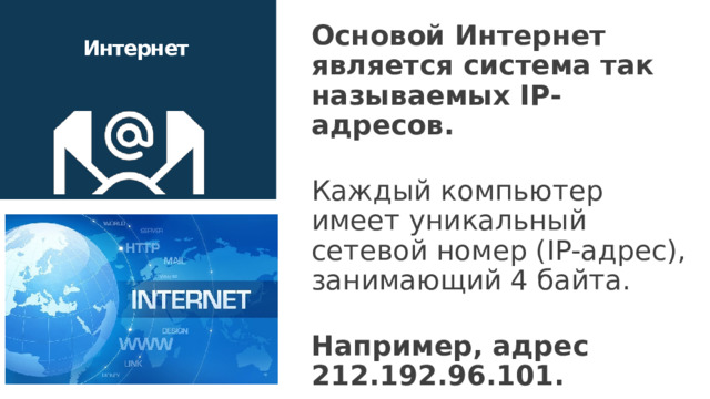 Основой Интернет является система так называемых IP-адресов. Каждый компьютер имеет уникальный сетевой номер (IP-адрес), занимающий 4 байта. Например, адрес 212.192.96.101. Интернет   Каждому компьютеру, подключенному к сети Интернет (даже временно), присваивается числовой адрес, называемый IP-адресом. IP-адрес содержит информацию, необходимую для идентификации узла в сети. Он состоит из четырех чисел, разделенных точками. IP-адрес трудно запоминаем пользователем, поэтому некоторые узлы в сети Интернет имеют символьные DNS-адреса (Domain Name System – система доменных имен), например, www.site.net. В сети Интернет существуют специальные DNS-серверы, которые по DNS-адресу выдают его IP-адрес. 16 