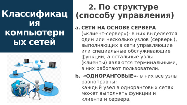 2. По структуре  (способу управления) Классификация компьютерных сетей сети на основе сервера («клиент-сервер»)- в них выделяется один или несколько узлов (серверы), выполняющих в сети управляющие или специальные обслуживающие функции, а остальные узлы (клиенты) являются терминальными, в них работают пользователи.  «одноранговые»-  в них все узлы равноправны;  каждый узел в одноранговых сетях может выполнять функции и клиента и сервера. 8 