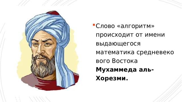 Слово «алгоритм» происходит от имени выдающегося математика средневеко­вого Востока Мухаммеда аль-Хорезми. Понятие алгоритма так же фундаментально для информатики, как и понятие инфор­мации. Слово «алгоритм» происходит от имени выдающегося математика средневеко­вого Востока Мухаммеда аль-Хорезми. Им были предложены приемы выполнения ариф­метических вычислений с многозначными числами (они всем хорошо знакомы из школь­ной математики). Позже в Европе эти приемы назвали алгоритмами от «Algorithmi» — латинского написания имени аль-Хорезми. В наше время понятие алгоритма понимается шире, не ограничиваясь только арифметическими вычислениями.  