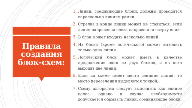 Линии, соединяющие блоки, должны проводится параллельно линиям рамки. Стрелка в конце линии может не ставиться, если линия направлена слева направо или сверху вниз. В блок может входить несколько линий. Из блока (кроме логического) может выходить только одна линия. Логический блок может иметь в качестве продолжения один из двух блоков, и из него выходят две линии. Если на схеме имеет место слияние линий, то место пересечения выделяется точкой. Схему алгоритма следует выполнять как единое целое, однако в случае необходимости допускается обрывать линии, соединяющие блоки. Правила создания блок-схем: 