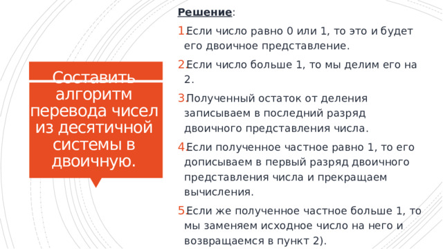 Решение : Если число равно 0 или 1, то это и будет его двоичное представление. Если число больше 1, то мы делим его на 2. Полученный остаток от деления записываем в последний разряд двоичного представления числа. Если полученное частное равно 1, то его дописываем в первый разряд двоичного представления числа и прекращаем вычисления. Если же полученное частное больше 1, то мы заменяем исходное число на него и возвращаемся в пункт 2). Составить алгоритм перевода чисел из десятичной системы в двоичную. То есть, алгоритм будет выглядеть так: 16 