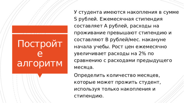 У студента имеются накопления в сумме S рублей. Ежемесячная стипендия составляет А рублей, расходы на проживание превышают стипендию и составляют В рублей/мес. накануне начала учебы. Рост цен ежемесячно увеличивает расходы на 2% по сравнению с расходами предыдущего месяца. Определить количество месяцев, которые может прожить студент, используя только накопления и стипендию. Постройте алгоритм 16 