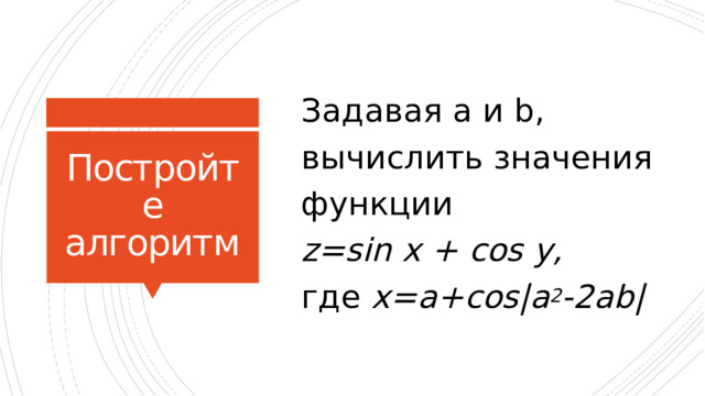 Задавая a и b, вычислить значения функции  z=sin x + cos y,  где x=a+cos|a 2 -2ab| Постройте алгоритм 