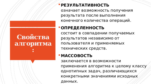 РЕЗУЛЬТАТИВНОСТЬ   означает возможность получения результата после выполнения конечного количества операций. ОПРЕДЕЛЕННОСТЬ   состоит в совпадении получаемых результатов независимо от пользователя и применяемых технических средств. МАССОВОСТЬ   заключается в возможности применения алгоритма к целому классу однотипных задач, различающихся конкретными значениями исходных данных. Свойства алгоритма: 