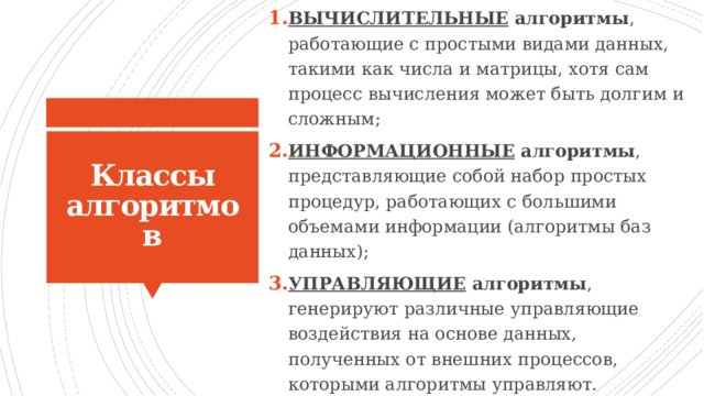 ВЫЧИСЛИТЕЛЬНЫЕ алгоритмы , работающие с простыми видами данных, такими как числа и матрицы, хотя сам процесс вычисления может быть долгим и сложным; ИНФОРМАЦИОННЫЕ алгоритмы , представляющие собой набор простых процедур, работающих с большими объемами информации (алгоритмы баз данных); УПРАВЛЯЮЩИЕ алгоритмы , генерируют различные управляющие воздействия на основе данных, полученных от внешних процессов, которыми алгоритмы управляют. Классы алгоритмов 