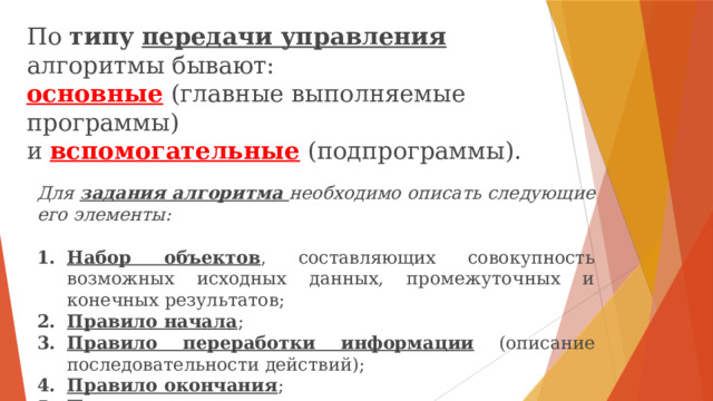 По типу  передачи управления алгоритмы бывают: основные (главные выполняемые программы) и вспомогательные (подпрограммы). Для задания алгоритма необходимо описать следующие его элементы:  Набор объектов , составляющих совокупность возможных исходных данных, промежуточных и конечных результатов; Правило начала ; Правило переработки информации (описание последовательности действий); Правило окончания ; Правило извлечения результатов. https://yandex.ru/video/preview/4164280568798066000  