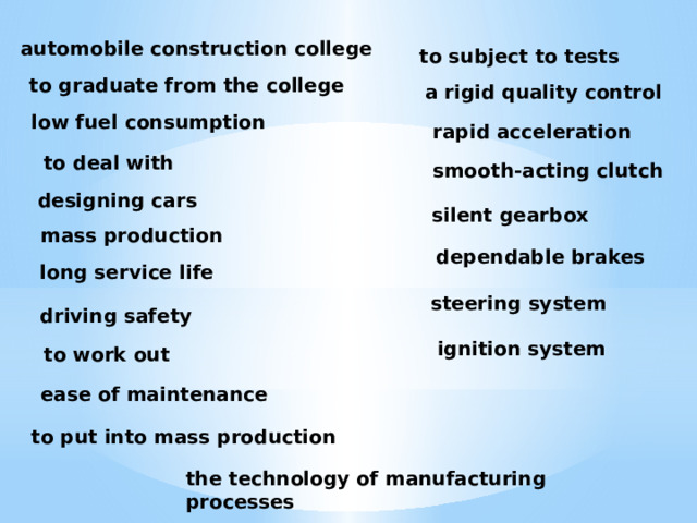 automobile construction college to subject to tests to graduate from the college a rigid quality control low fuel consumption rapid acceleration to deal with smooth-acting clutch designing cars silent gearbox mass production dependable brakes long service life steering system driving safety ignition system to work out ease of maintenance to put into mass production the technology of manufacturing processes 