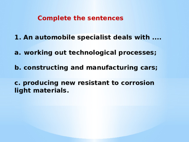 Complete the sentences 1. An automobile specialist deals with ....  working out technological processes;  b. constructing and manufacturing cars;  c. producing new resistant to corrosion light materials. 