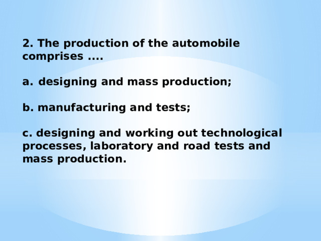 2. The production of the automobile comprises ....  designing and mass production;  b. manufacturing and tests;  c. designing and working out technological processes, labora­tory and road tests and mass production. 