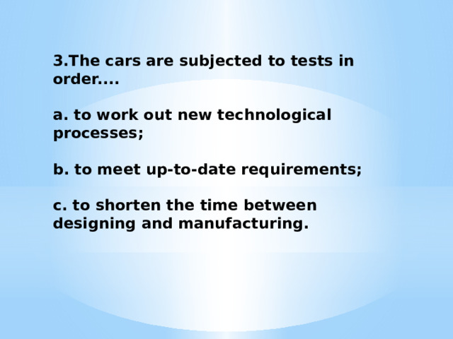 3.The cars are subjected to tests in order....  a. to work out new technological processes;  b. to meet up-to-date requirements;  c. to shorten the time between designing and manufacturing. 